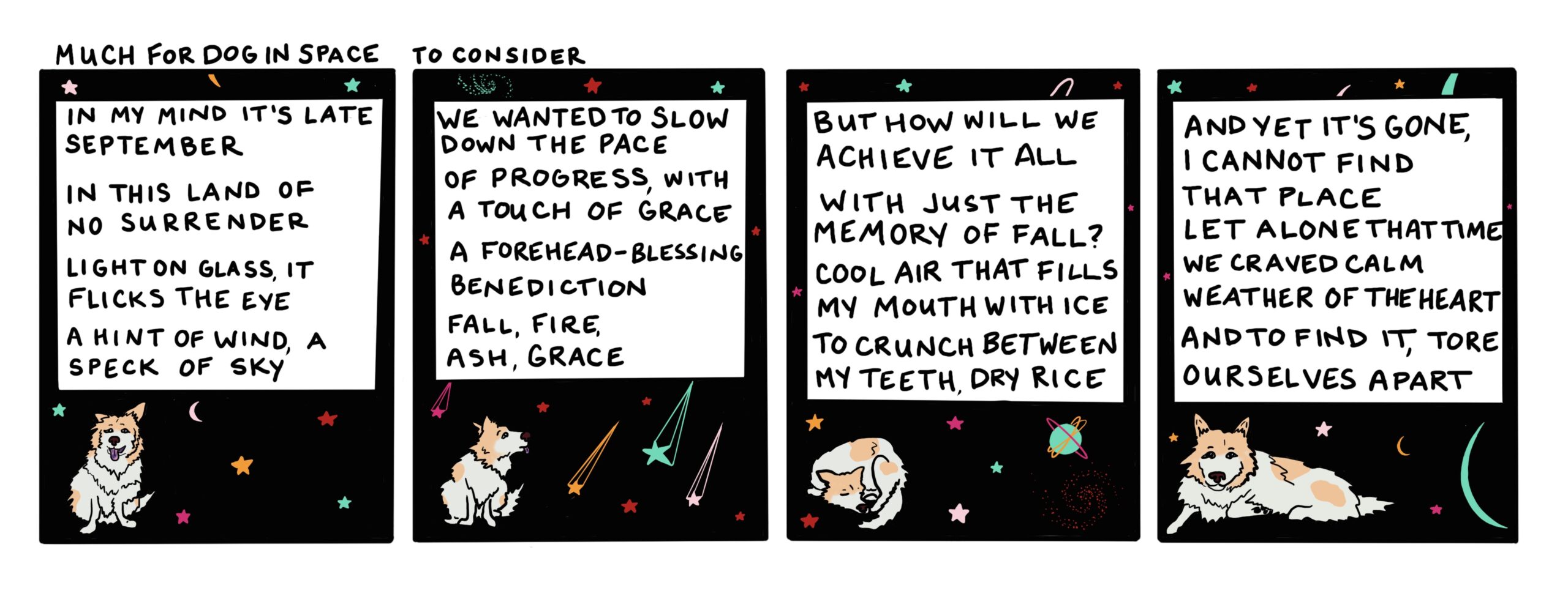 Four panel comic with the title "Much for Dog in Space to Consider" Each panel shows a white fluffy dog with cinnamon colored spots, in space. Panel one text: "In my mind it's late September/In this land of no surrender/Light on glass, it flicks the eye/A hint of wind, a speck of sky." Panel two: "We wanted to slow down the pace/ Of progress, with a touch of grace/A forehead-blessing benediction/Fall, fire, ash, grace." Panel three: "But how will we achieve it all/With just the memory of fall?/Cool air that fills my mouth with ice/To crunch between my teeth, dry rice." Panel four: "And yet it's gone, I cannot find/That place, let alone that time/We craved calm weather of the heart/And to find it, tore ourselves apart" Yes, this comic is busy as hell. Too busy, arguably.