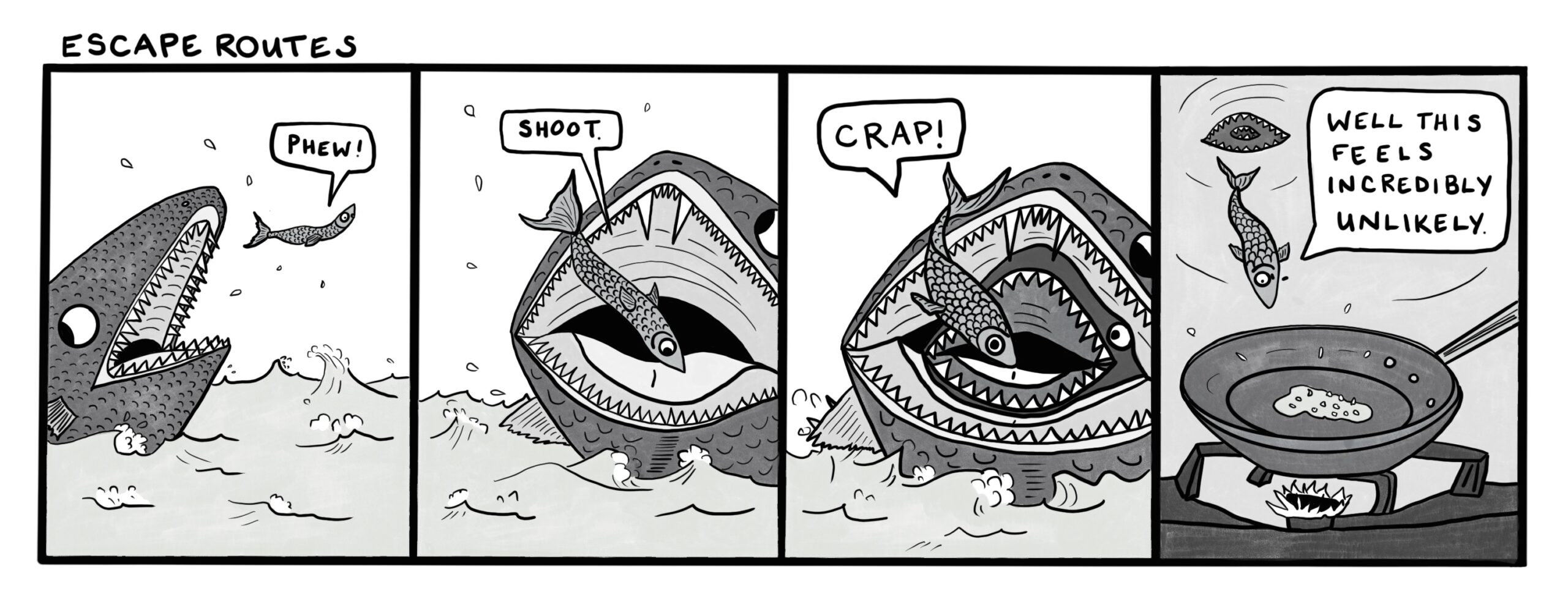 four panel comic with the title "Escape routes." First panel: a little fish jumps out of the way of a big fish's mouth saying "Phew!" Second panel: the fish lands in another big fish's mouth and says "Shoot!" Third panel: A second large fish emerges from the throat of the current large fish, and the little fish says "Crap!" Fourth panel: The little fish falls down the throats of both big fish and towards a frying pan sauteeing onions, saying "Well this feels incredibly unlikely." He is not pleased.